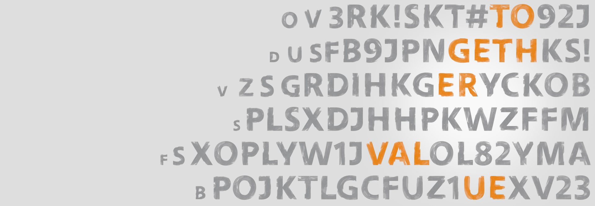 together value The image contains a series of letters arranged in a diagonal pattern from the top left to the bottom right. Among these letters, specific words or sequences stand out in orange font color. These words or parts of words that stand out are:
- `TO`
- `GET`
- `GER`
- `VAL`
- `ONE`
The rest of the letters are in gray.
The significance of the orange-colored words among the gray letters might be to indicate emphasis or to form a meaningful message or sequence when read together, although the complete context or message within this image needs more interpretation.
This might be a CAPTCHA-like image or a creative design involving alphanumeric sequencing.